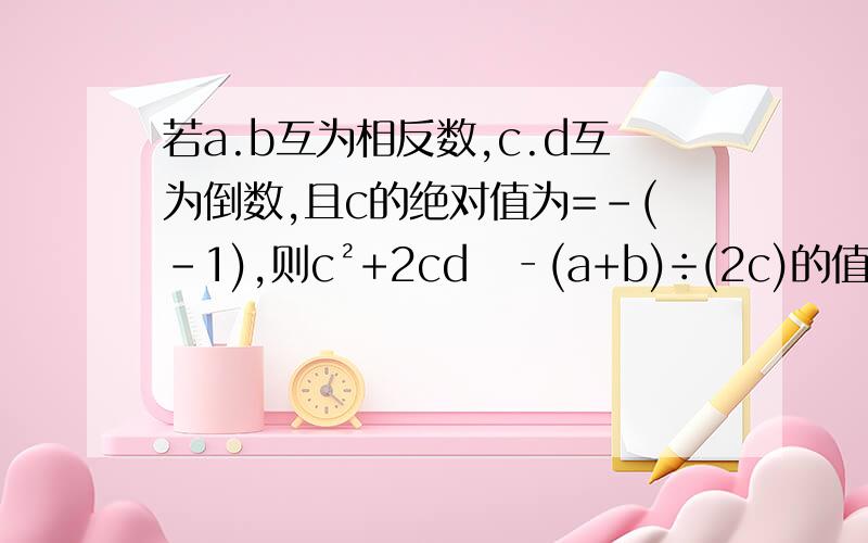 若a.b互为相反数,c.d互为倒数,且c的绝对值为=-(-1),则c²+2cd​‐(a+b)÷(2c)的值.若a.b互为相反数,c.d互为倒数,且c的绝对值为=-(-1),则c²+2cd‐(a+b)÷(2c)的值.