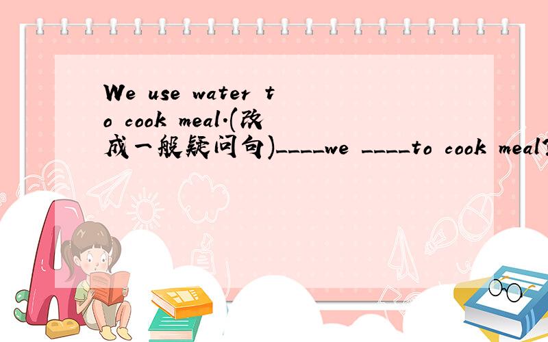 We use water to cook meal.(改成一般疑问句)____we ____to cook meal?We use water to cook meal.(改成一般疑问句)____we ____to cook meal?