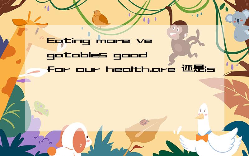Eating more vegatables good for our health.are 还是is
