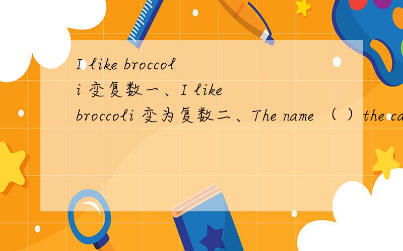 I like broccoli 变复数一、I like broccoli 变为复数二、The name （ ）the cat is Mimi三、She is（ ）and（ ）(正确形式填Tom/Tim)四、（ ）the（ ）today?----It‘s November 30th