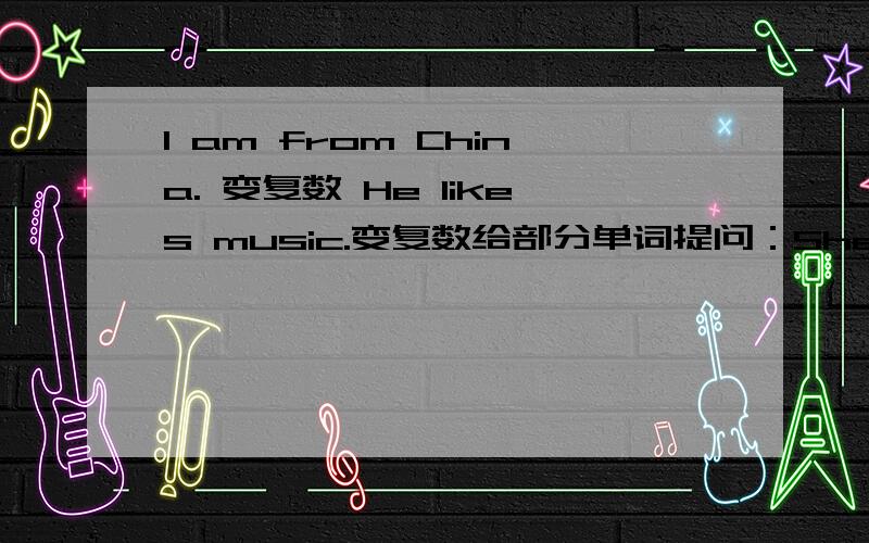 I am from China. 变复数 He likes music.变复数给部分单词提问：She goes to school by bus.   给by bus提问How   ?     she    ?      to school?My book is under the desk.   给under the desk提问    ？      ？   your desk?Mike comes fro