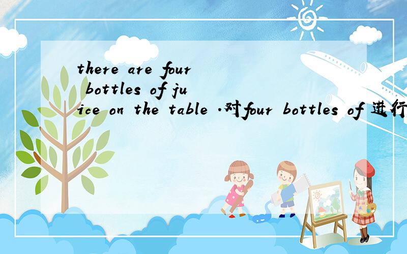 there are four bottles of juice on the table .对four bottles of 进行提问[ ] [ ] juice [ ] there on the table?