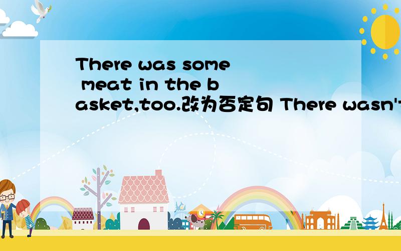 There was some meat in the basket,too.改为否定句 There wasn't __meat in the basket,___.