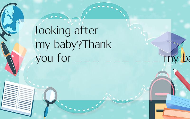 looking after my baby?Thank you for ___ ___ ___ my baby