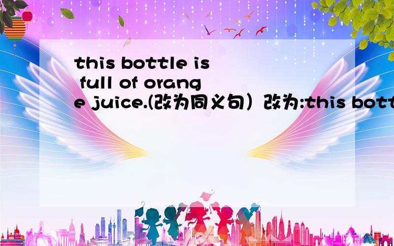 this bottle is full of orange juice.(改为同义句）改为:this bottle is （两条横线） orange juice.