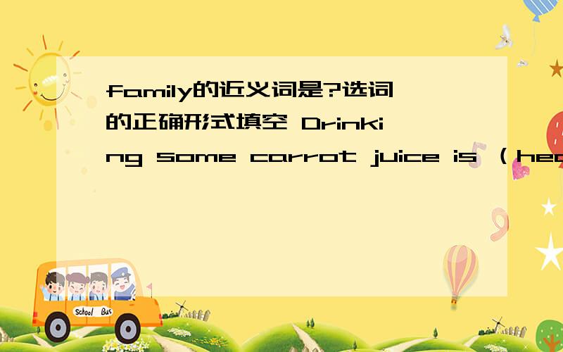 family的近义词是?选词的正确形式填空 Drinking some carrot juice is （health）——The taxi driver told me ————（enjoy）my visit to KunmingI would like ————（study）hardThey swim ——（happy）