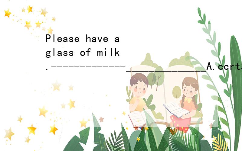 Please have a glass of milk .-------------______________A.certainly.B.You're welcome.C.Don't worry.D.Thank you.
