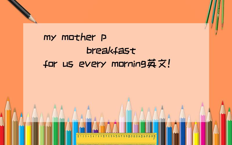 my mother p_______breakfast for us every morning英文!