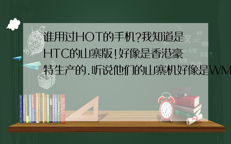 谁用过HOT的手机?我知道是HTC的山寨版!好像是香港豪特生产的.听说他们的山寨机好像是WM6.5 还有安卓系统的!还双卡双待!我现在想知道他们的WM6.5 跟安卓系统 和HTC的WM系统软件都通用吗!我看