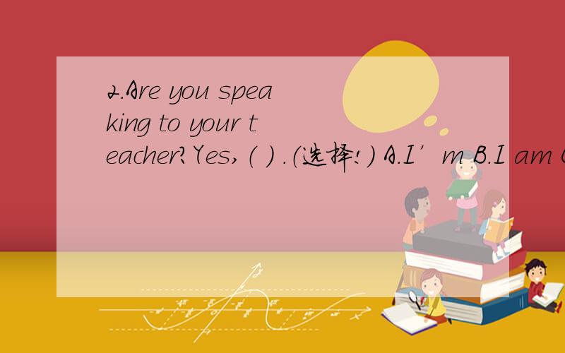 2.Are you speaking to your teacher?Yes,（ ） .（选择!） A.I’m B.I am C.I’m not