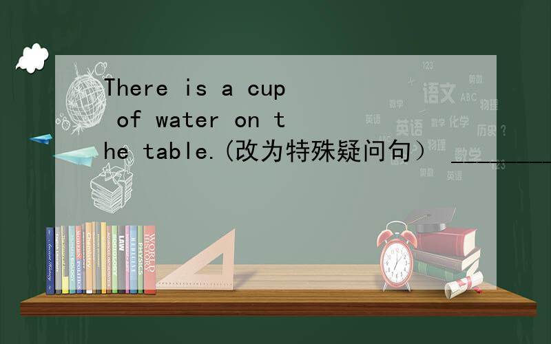 There is a cup of water on the table.(改为特殊疑问句） ______________water___________on the table?