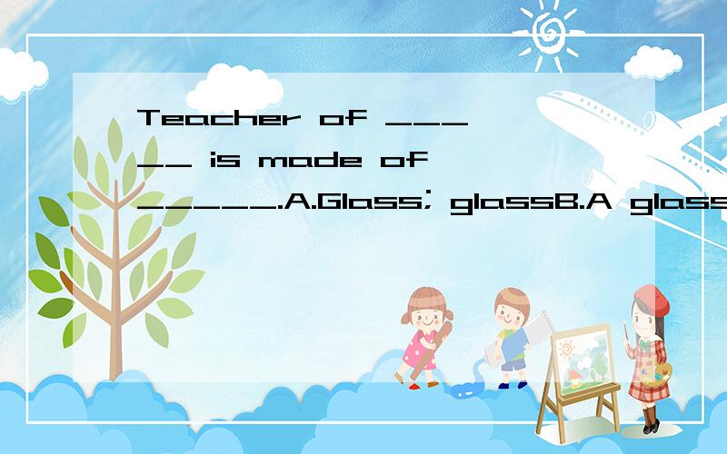 Teacher of _____ is made of _____.A.Glass; glassB.A glass; glassC.Glasses; glasses D.