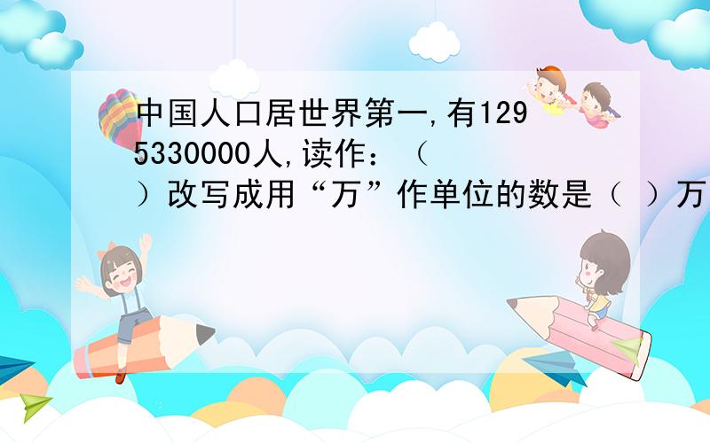 中国人口居世界第一,有1295330000人,读作：（ ）改写成用“万”作单位的数是（ ）万,四舍五入到亿位的近似数是（ ）