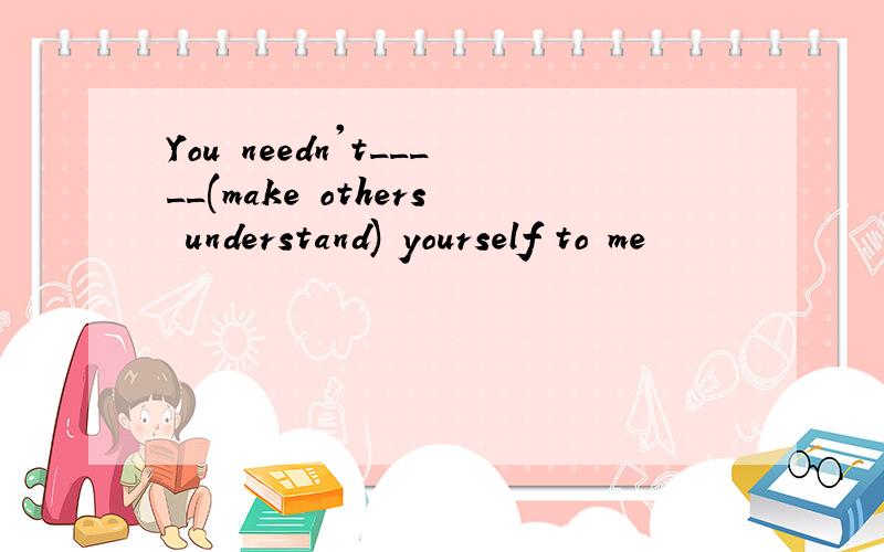 You needn't_____(make others understand) yourself to me