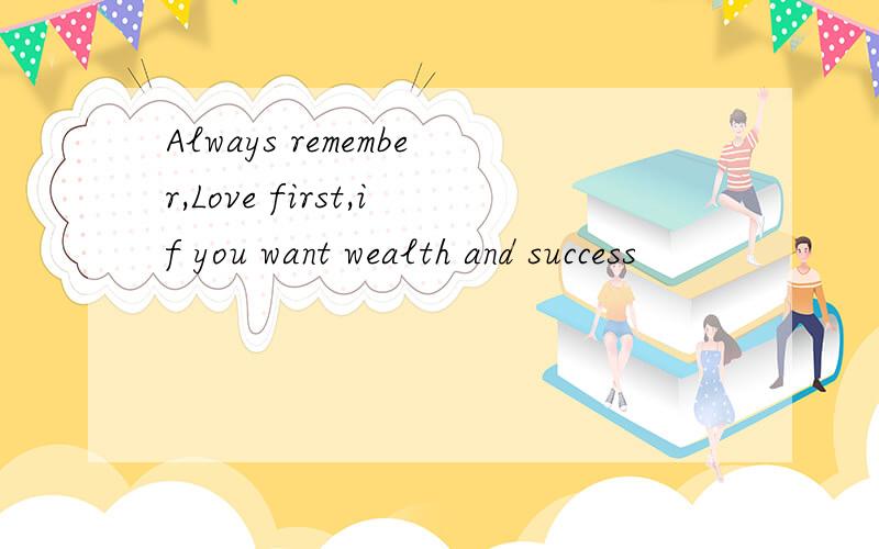 Always remember,Love first,if you want wealth and success