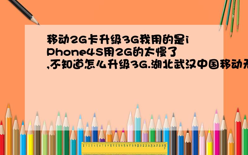 移动2G卡升级3G我用的是iPhone4S用2G的太慢了,不知道怎么升级3G.湖北武汉中国移动无忧卡.去营业厅怎么跟人家说呢