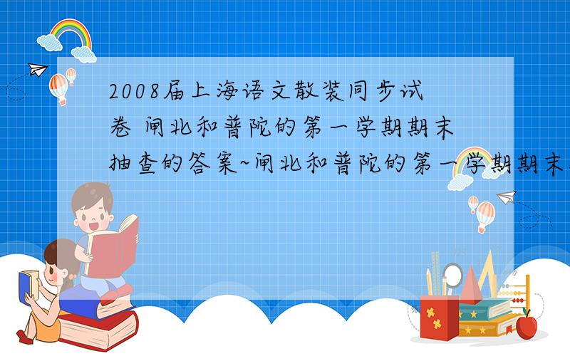 2008届上海语文散装同步试卷 闸北和普陀的第一学期期末抽查的答案~闸北和普陀的第一学期期末抽查的答案~