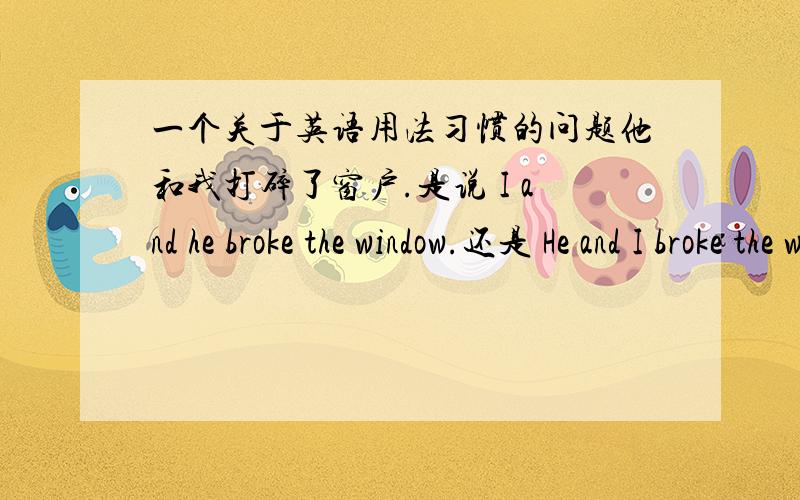一个关于英语用法习惯的问题他和我打碎了窗户.是说 I and he broke the window.还是 He and I broke the window.好像坏事都是“我”在前的吧……