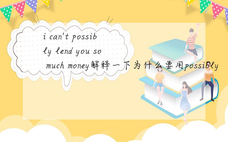 i can't possibly lend you so much money解释一下为什么要用possibly