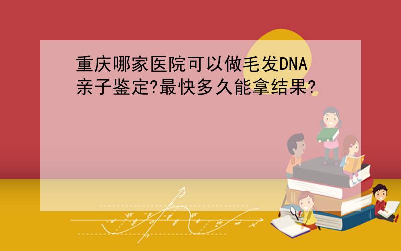重庆哪家医院可以做毛发DNA亲子鉴定?最快多久能拿结果?