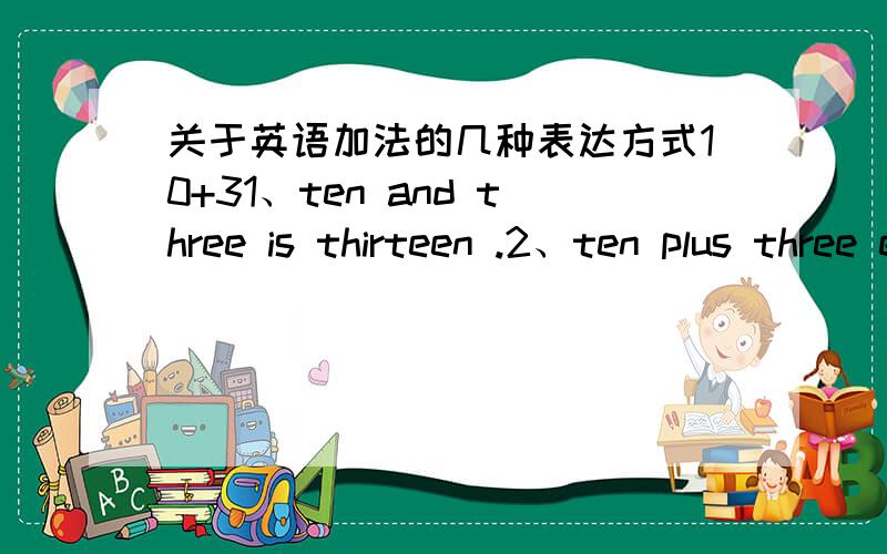 关于英语加法的几种表达方式10+31、ten and three is thirteen .2、ten plus three equals thirteen.3、the sum of ten and three is thirteen.这是我查到的三种表达方式,这三种我知道是表达方式不同,意思一样10+3,还想
