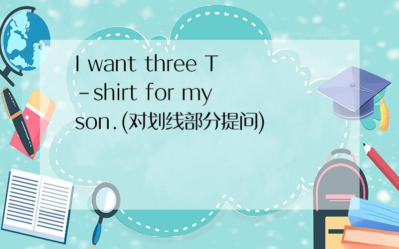 I want three T-shirt for my son.(对划线部分提问)