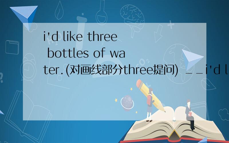 i'd like three bottles of water.(对画线部分three提问) __i'd like three bottles of water.(对画线部分three提问)_______ _________ _________ of water__________ you like?