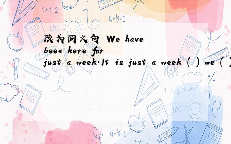 改为同义句 We have been here for just a week.It is just a week ( ) we ( ) here.We ( ) here just a week ( ).