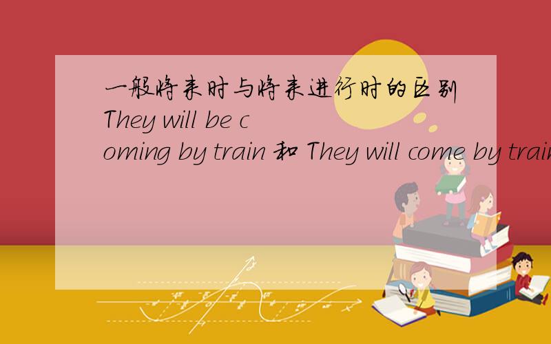 一般将来时与将来进行时的区别They will be coming by train 和 They will come by train 哪有什么区别了?是不是前者比后者更加肯定一些?