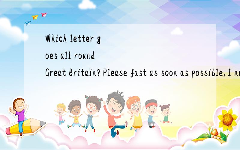 Which letter goes all round Great Britain?Please fast as soon as possible,I need this answer.Please tell me today.Thank you.是Which letter of alphabet goes all round Great Britain？顺便问一问What is it that goes up but never goes down？