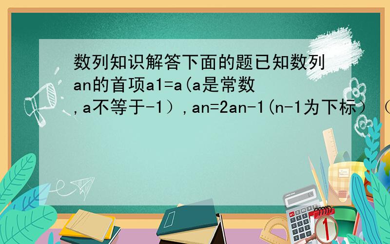数列知识解答下面的题已知数列an的首项a1=a(a是常数,a不等于-1）,an=2an-1(n-1为下标）（n属于正整数,n大于等于2）.（1）数列an可能是等差数列吗?说明理由（2）设bn=an+c,其中c为常数,且数列bn是