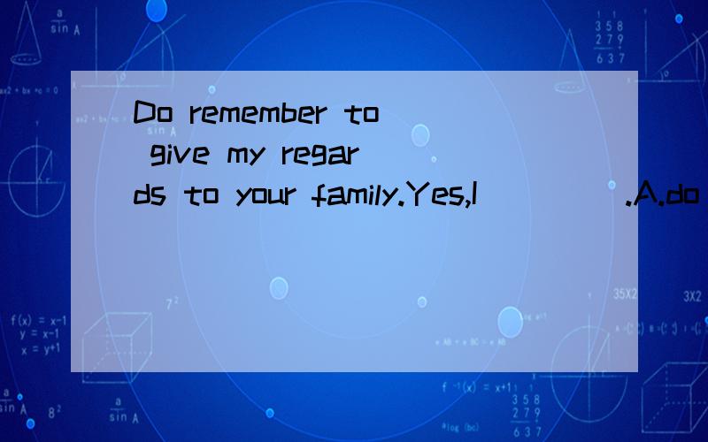 Do remember to give my regards to your family.Yes,I ____.A.do B.remember C.will D.give为什么选C而不选A~.