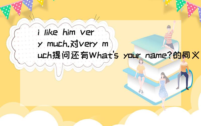 i like him very much.对very much提问还有What's your name?的同义句