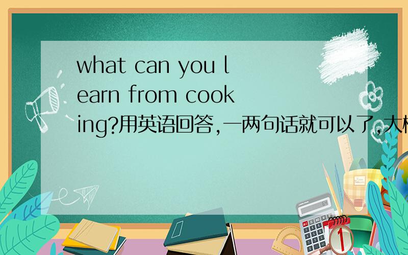 what can you learn from cooking?用英语回答,一两句话就可以了,大概初二水平呵呵，这个我也会答，不过这个答案不行啊