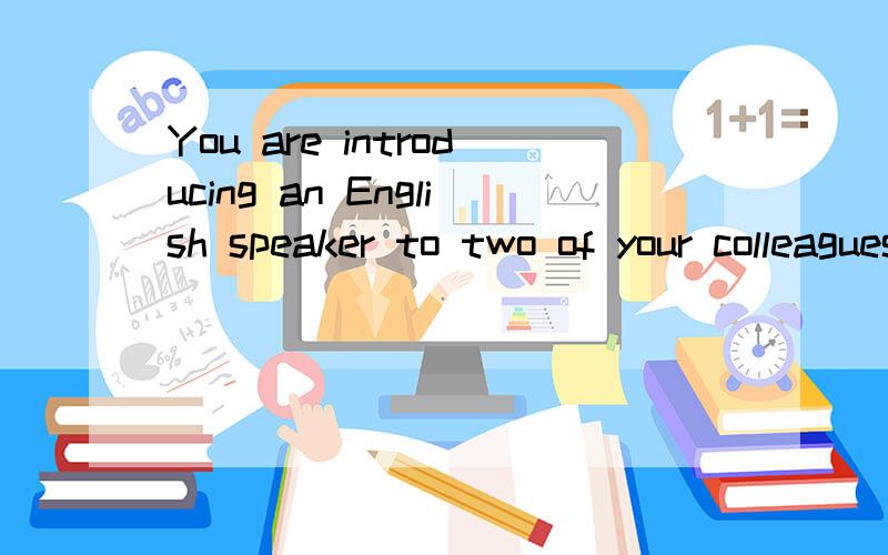 You are introducing an English speaker to two of your colleagues .What do you say?我该怎么回答?