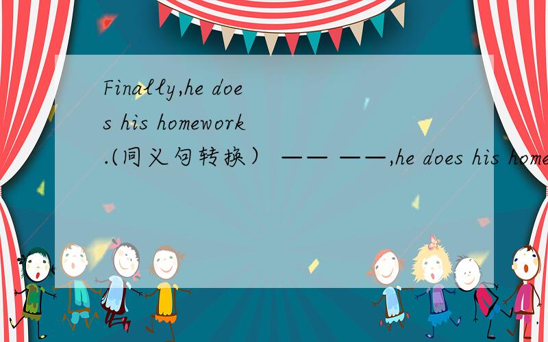 Finally,he does his homework.(同义句转换） —— ——,he does his homework.