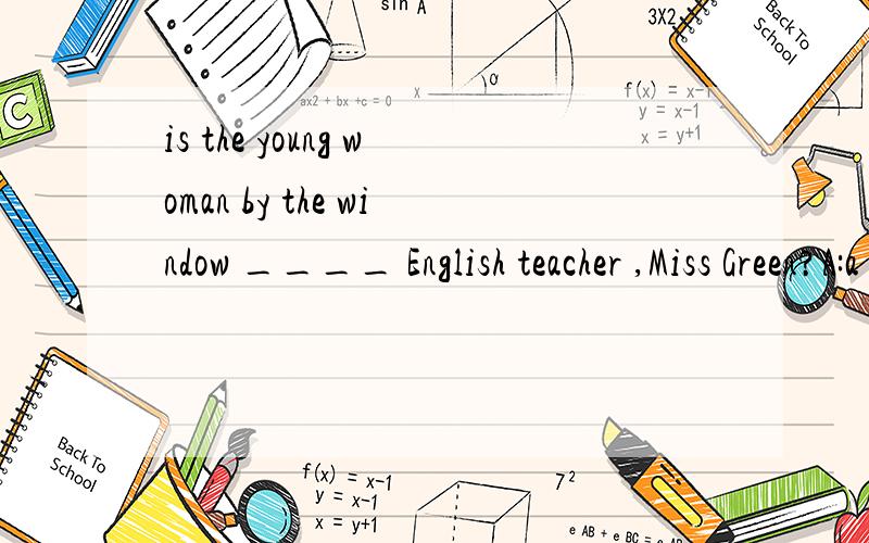 is the young woman by the window ____ English teacher ,Miss Green?A:a B:an C:also D:the