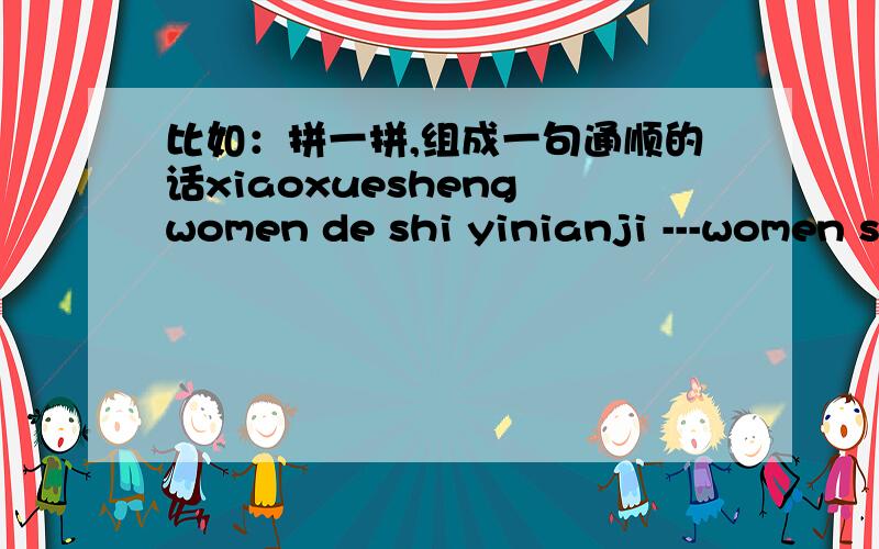比如：拼一拼,组成一句通顺的话xiaoxuesheng women de shi yinianji ---women shi yiniaji de xiaoxuesheng