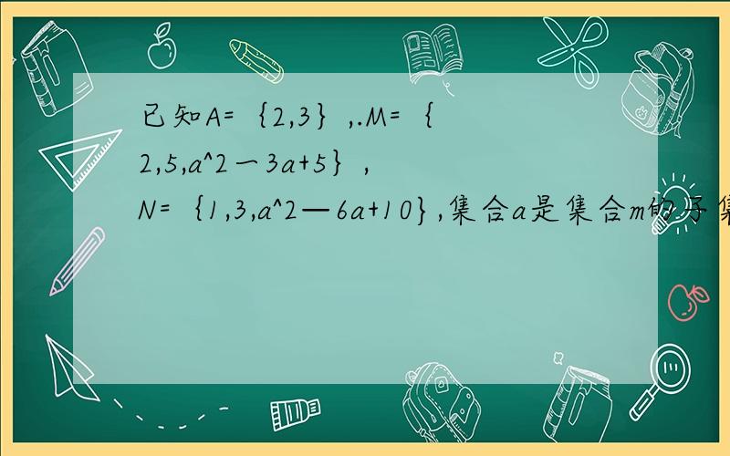 已知A=｛2,3｝,.M=｛2,5,a^2一3a+5｝,N=｛1,3,a^2—6a+10},集合a是集合m的子集,且集合a是集合n的子集,求实数a的值