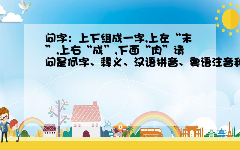 问字：上下组成一字,上左“末”,上右“成”,下面“肉”请问是何字、释义、汉语拼音、粤语注音和读音.