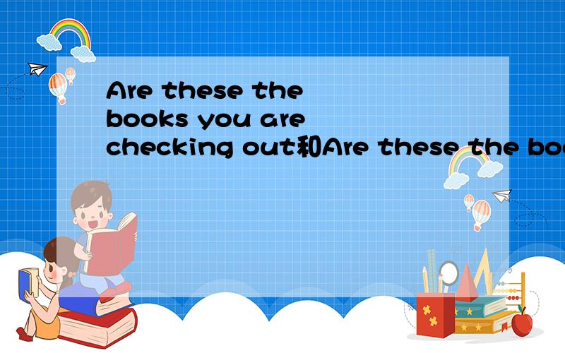 Are these the books you are checking out和Are these the books  you are borrowing有什么区别?