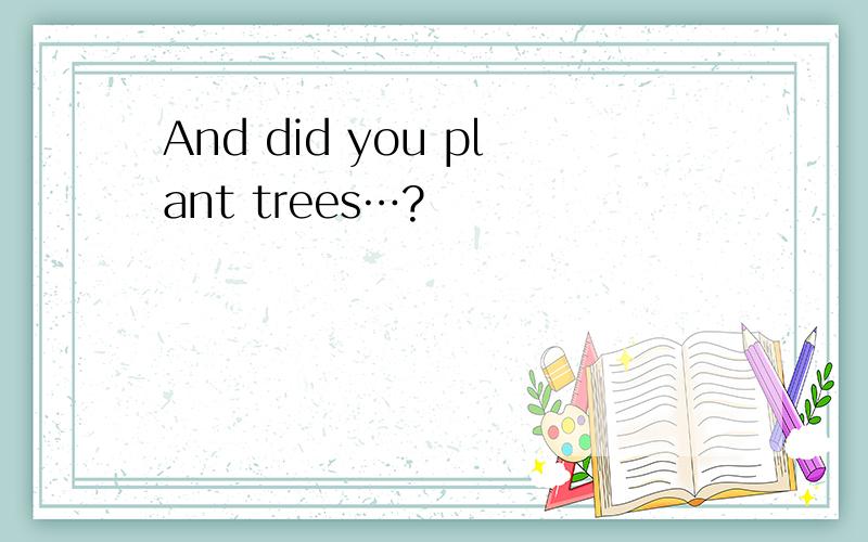 And did you plant trees…?