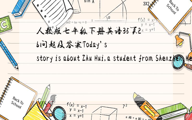 人教版七年级下册英语35页2b问题及答案Today’s story is about Zhu Hui,a student from Shenzhen.He’s now studying in the United States.He’s living with an American family in New York.Today is the Dragon Boat Festival.It’s 9:00am.an