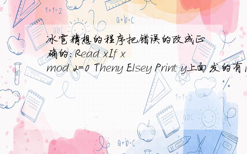 冰雹猜想的程序把错误的改成正确的：Read xIf x mod 2=0 Theny Elsey Print y上面发的有问题,但只要写出正确的就行了!
