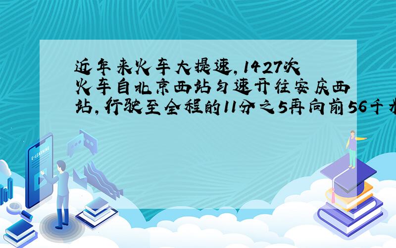 近年来火车大提速,1427次火车自北京西站匀速开往安庆西站,行驶至全程的11分之5再向前56千米处所用的时间比提速前减少了60分钟,而到达安庆站比提速前早了2小时,问北京西站与安庆西站两地