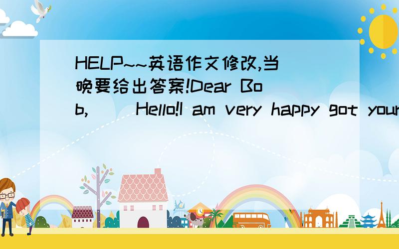 HELP~~英语作文修改,当晚要给出答案!Dear Bob,     Hello!I am very happy got your letter and glad to be your friend.My name is Zhang Qiang.I am fifteen.I am Chinese and I live in Shanxi.     I am a  middle school student.I like English and