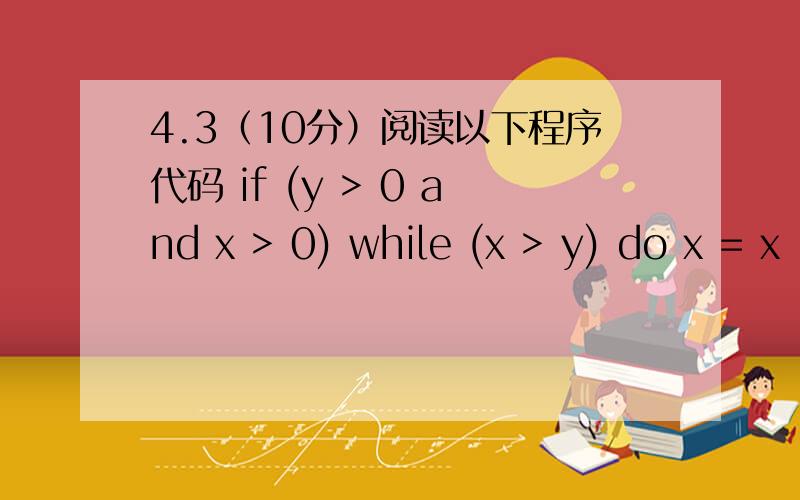 4.3（10分）阅读以下程序代码 if (y > 0 and x > 0) while (x > y) do x = x - y else y = 1 （a）（4分）