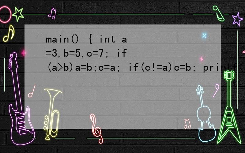 main() { int a=3,b=5,c=7; if(a>b)a=b;c=a; if(c!=a)c=b; printf(