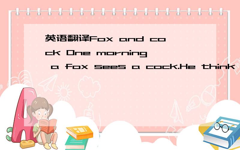 英语翻译Fox and cock One morning a fox sees a cock.He think,