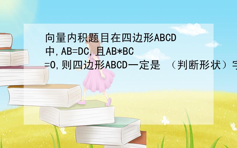 向量内积题目在四边形ABCD中,AB=DC,且AB*BC=0,则四边形ABCD一定是 （判断形状）字母上都有→